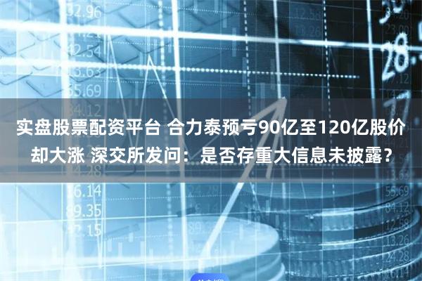 实盘股票配资平台 合力泰预亏90亿至120亿股价却大涨 深交所发问：是否存重大信息未披露？