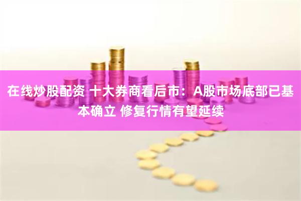 在线炒股配资 十大券商看后市：A股市场底部已基本确立 修复行情有望延续