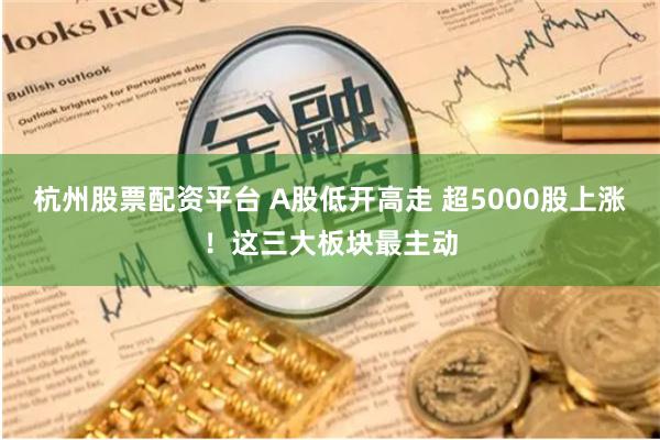 杭州股票配资平台 A股低开高走 超5000股上涨！这三大板块最主动