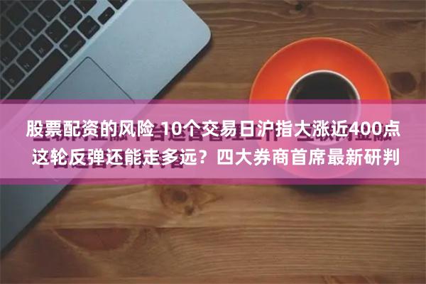 股票配资的风险 10个交易日沪指大涨近400点 这轮反弹还能走多远？四大券商首席最新研判