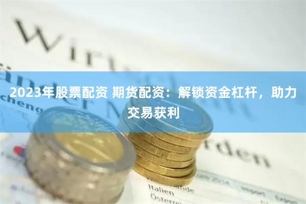 2023年股票配资 期货配资：解锁资金杠杆，助力交易获利