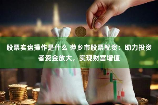 股票实盘操作是什么 萍乡市股票配资：助力投资者资金放大，实现财富增值