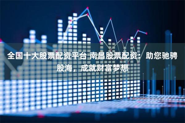 全国十大股票配资平台 南昌股票配资：助您驰骋股海，成就财富梦想