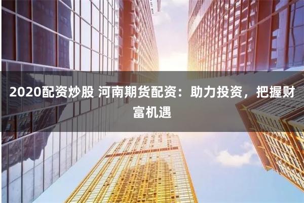 2020配资炒股 河南期货配资：助力投资，把握财富机遇