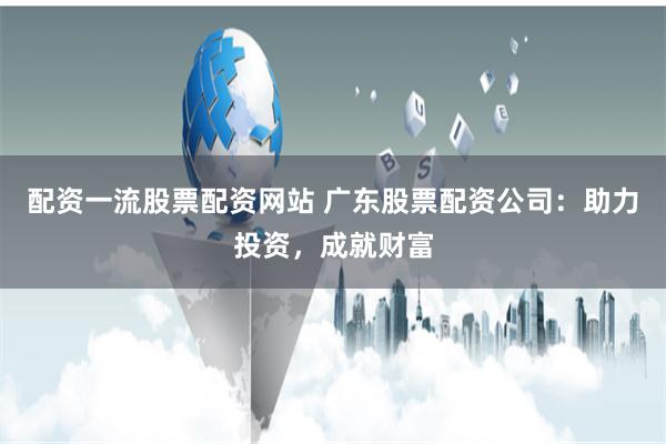 配资一流股票配资网站 广东股票配资公司：助力投资，成就财富