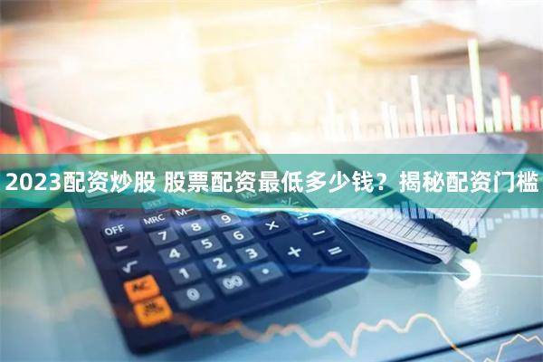 2023配资炒股 股票配资最低多少钱？揭秘配资门槛