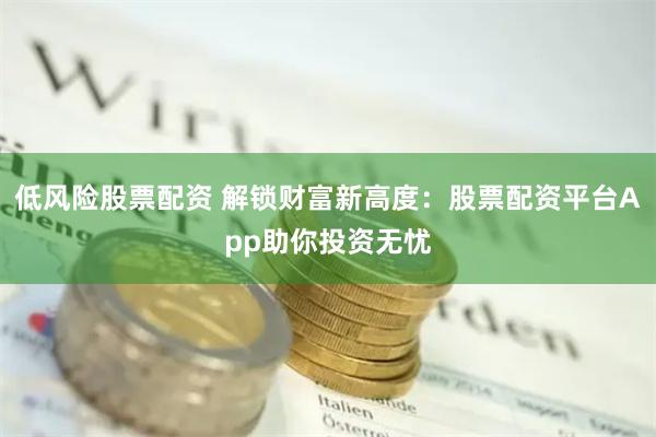 低风险股票配资 解锁财富新高度：股票配资平台App助你投资无忧