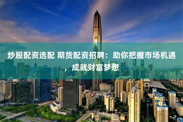 炒股配资选配 期货配资招聘：助你把握市场机遇，成就财富梦想