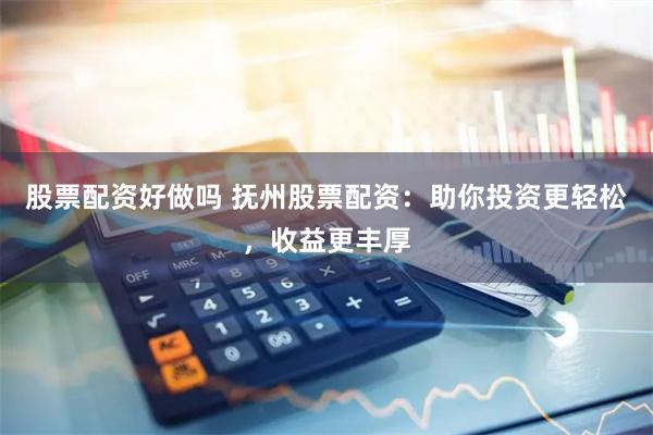 股票配资好做吗 抚州股票配资：助你投资更轻松，收益更丰厚