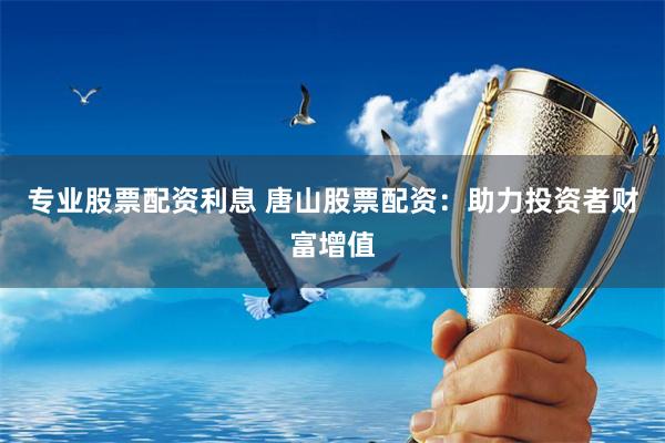 专业股票配资利息 唐山股票配资：助力投资者财富增值