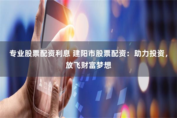 专业股票配资利息 建阳市股票配资：助力投资，放飞财富梦想