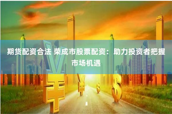 期货配资合法 荣成市股票配资：助力投资者把握市场机遇