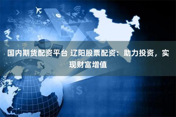 国内期货配资平台 辽阳股票配资：助力投资，实现财富增值