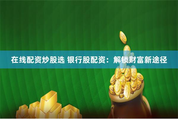 在线配资炒股选 银行股配资：解锁财富新途径