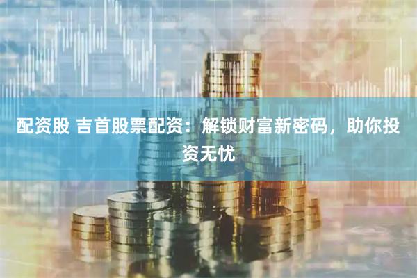 配资股 吉首股票配资：解锁财富新密码，助你投资无忧