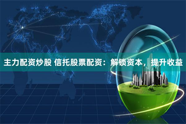 主力配资炒股 信托股票配资：解锁资本，提升收益