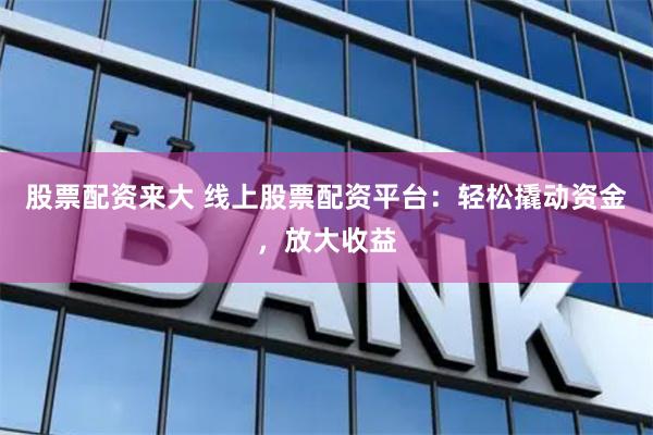 股票配资来大 线上股票配资平台：轻松撬动资金，放大收益