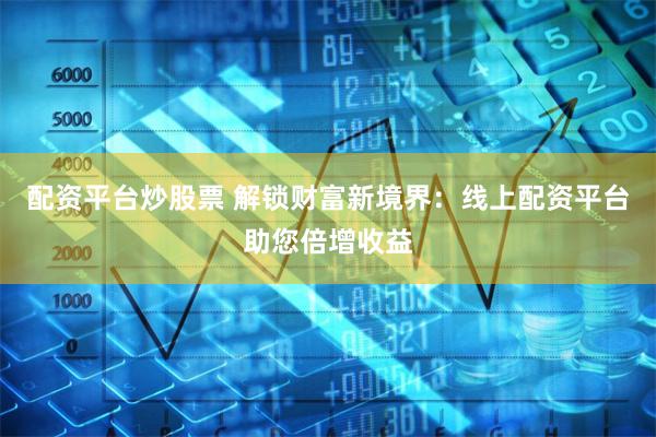 配资平台炒股票 解锁财富新境界：线上配资平台助您倍增收益