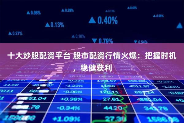 十大炒股配资平台 股市配资行情火爆：把握时机，稳健获利