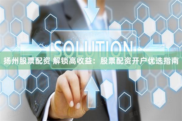扬州股票配资 解锁高收益：股票配资开户优选指南