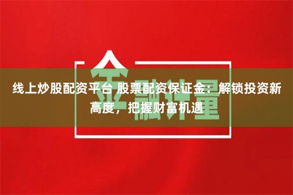 线上炒股配资平台 股票配资保证金：解锁投资新高度，把握财富机遇