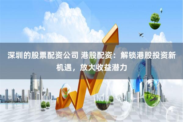 深圳的股票配资公司 港股配资：解锁港股投资新机遇，放大收益潜力