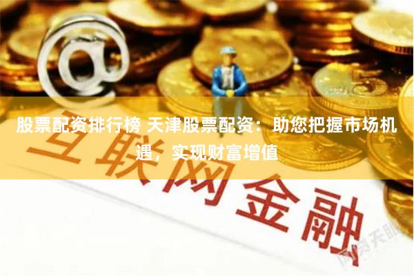 股票配资排行榜 天津股票配资：助您把握市场机遇，实现财富增值