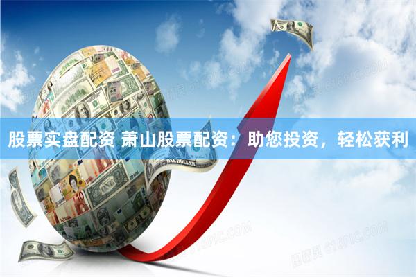 股票实盘配资 萧山股票配资：助您投资，轻松获利