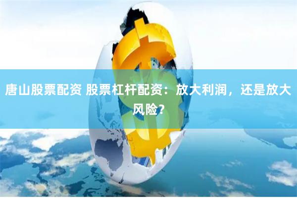 唐山股票配资 股票杠杆配资：放大利润，还是放大风险？