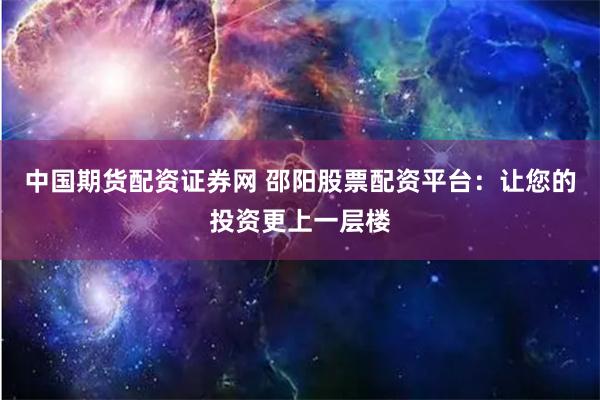 中国期货配资证券网 邵阳股票配资平台：让您的投资更上一层楼