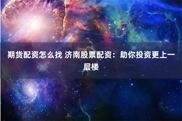 期货配资怎么找 济南股票配资:助你投资更上一层楼