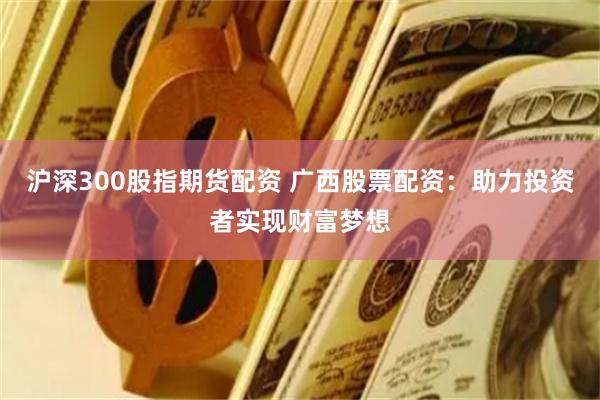 沪深300股指期货配资 广西股票配资：助力投资者实现财富梦想