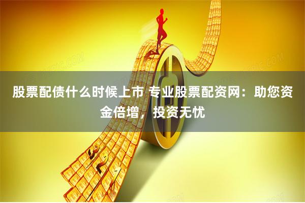股票配债什么时候上市 专业股票配资网：助您资金倍增，投资无忧