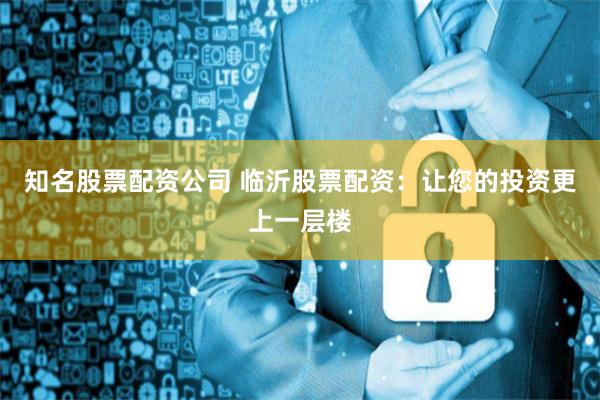 知名股票配资公司 临沂股票配资：让您的投资更上一层楼