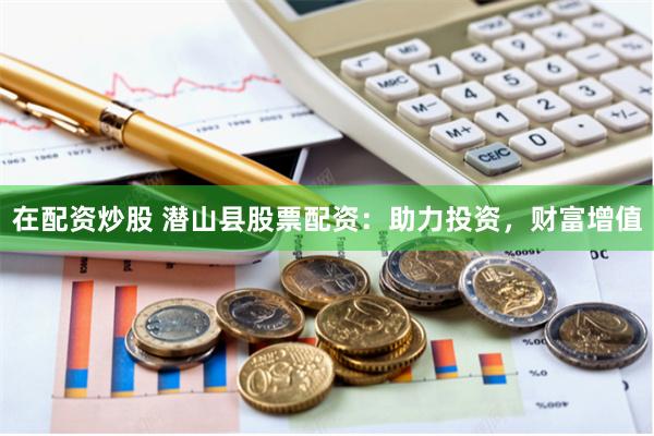 在配资炒股 潜山县股票配资：助力投资，财富增值