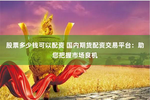 股票多少钱可以配资 国内期货配资交易平台：助您把握市场良机