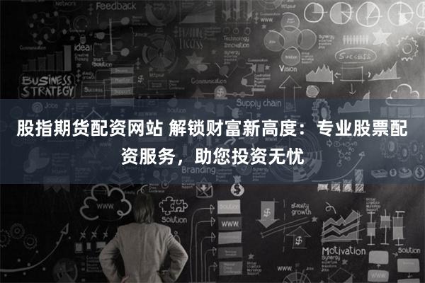 股指期货配资网站 解锁财富新高度：专业股票配资服务，助您投资无忧