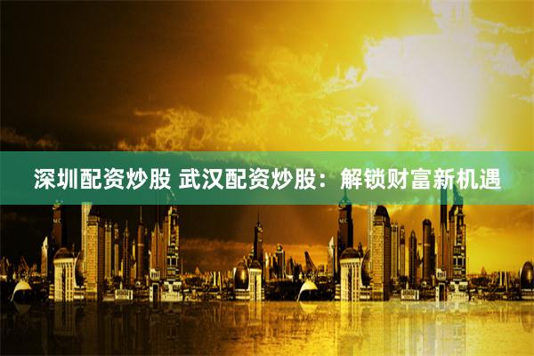 深圳配资炒股 武汉配资炒股：解锁财富新机遇