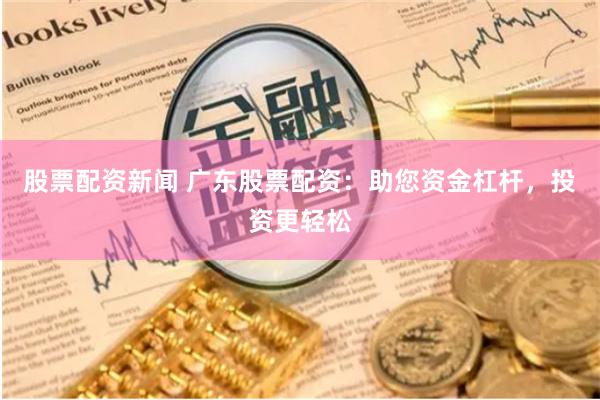 股票配资新闻 广东股票配资：助您资金杠杆，投资更轻松
