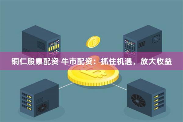 铜仁股票配资 牛市配资：抓住机遇，放大收益
