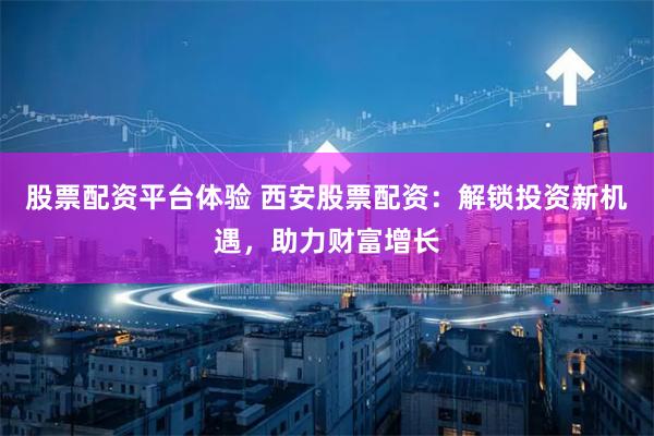 股票配资平台体验 西安股票配资：解锁投资新机遇，助力财富增长