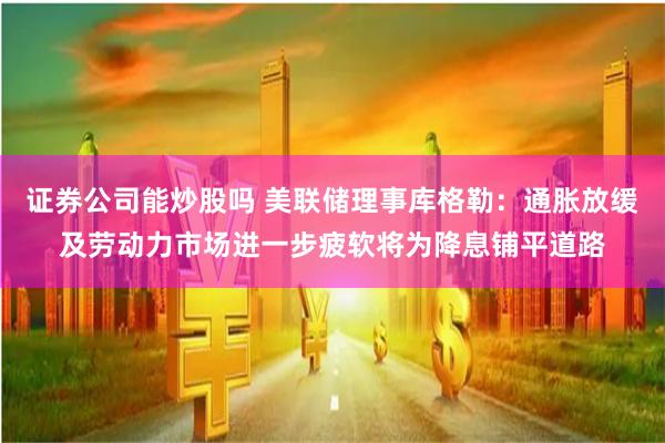 证券公司能炒股吗 美联储理事库格勒：通胀放缓及劳动力市场进一步疲软将为降息铺平道路
