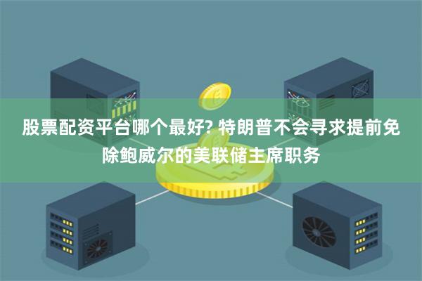 股票配资平台哪个最好? 特朗普不会寻求提前免除鲍威尔的美联储主席职务