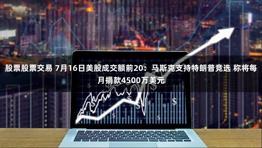 股票股票交易 7月16日美股成交额前20：马斯克支持特朗普竞选 称将每月捐款4500万美元