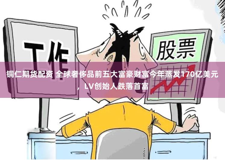 铜仁期货配资 全球奢侈品前五大富豪财富今年蒸发170亿美元，LV创始人跌落首富