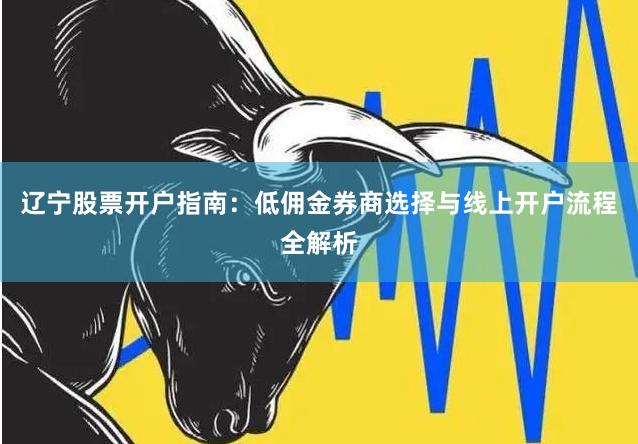 辽宁股票开户指南：低佣金券商选择与线上开户流程全解析