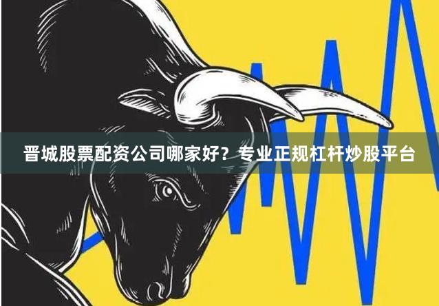晋城股票配资公司哪家好？专业正规杠杆炒股平台