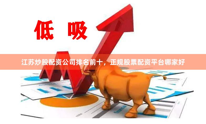 江苏炒股配资公司排名前十，正规股票配资平台哪家好