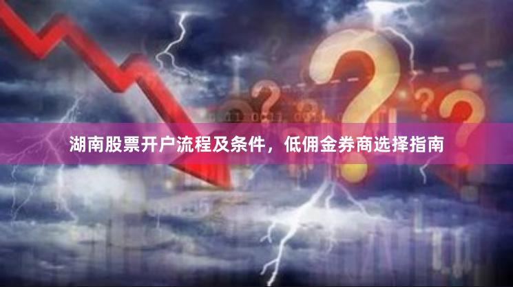 湖南股票开户流程及条件，低佣金券商选择指南