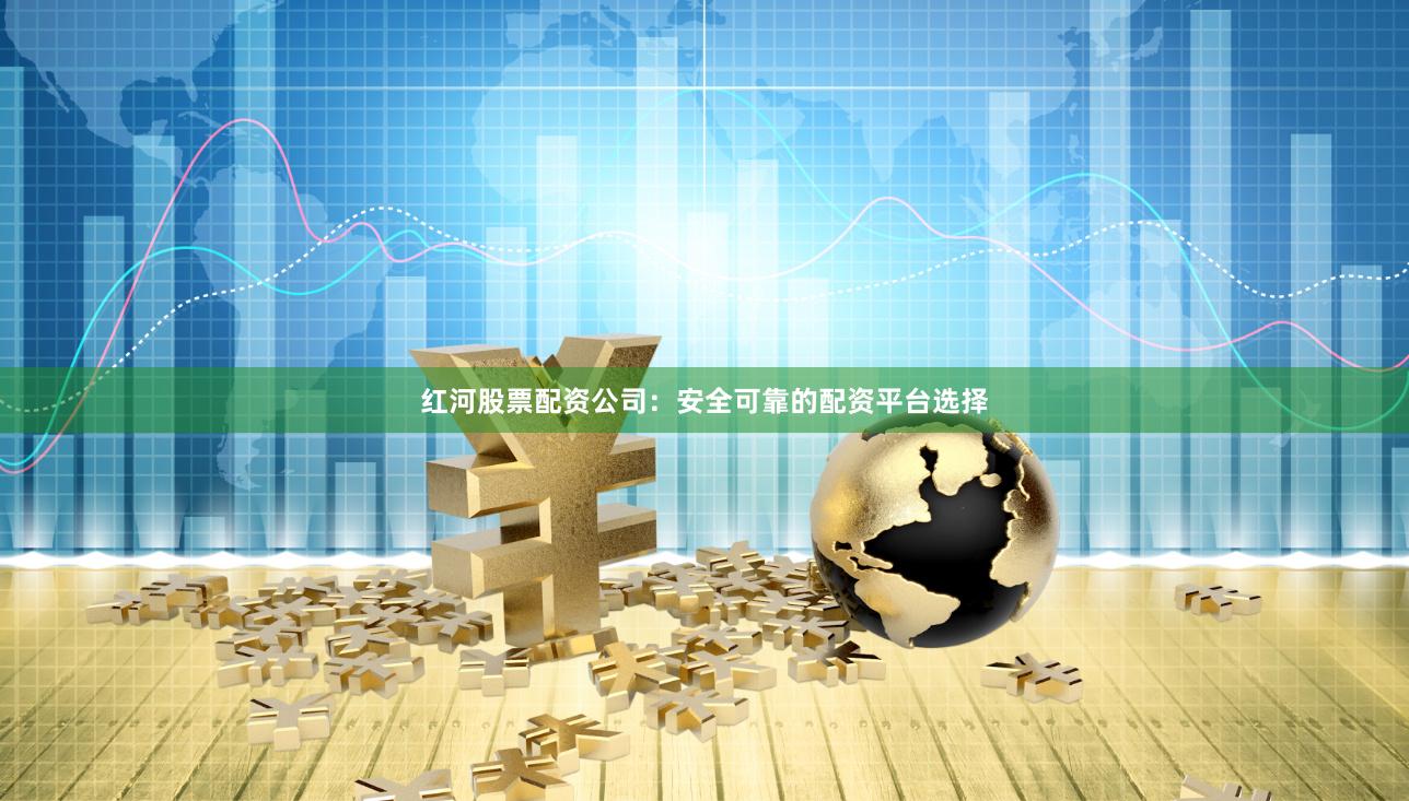 红河股票配资公司：安全可靠的配资平台选择